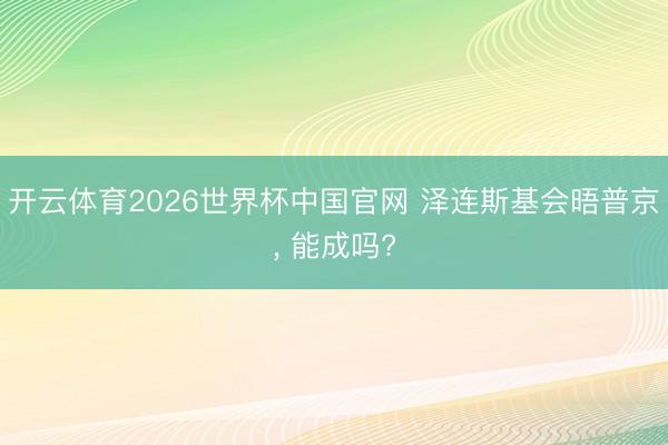 开云体育2026世界杯中国官网 泽连斯基会晤普京， 能成吗?