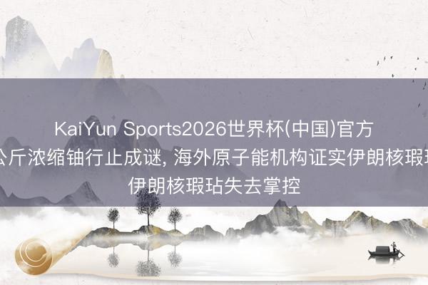 KaiYun Sports2026世界杯(中国)官方网站 440公斤浓缩铀行止成谜， 海外原子能机构证实伊朗核瑕玷失去掌控