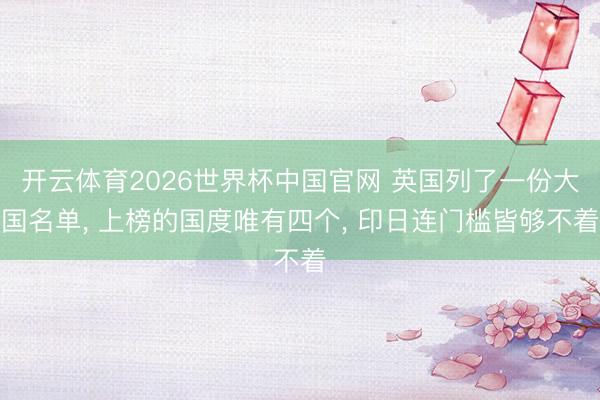 开云体育2026世界杯中国官网 英国列了一份大国名单, 上榜的国度唯有四个, 印日连门槛皆够不着