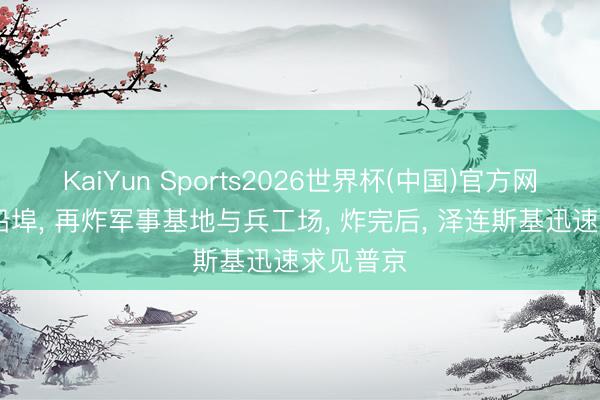 KaiYun Sports2026世界杯(中国)官方网站 先炸船埠， 再炸军事基地与兵工场， 炸完后， 泽连斯基迅速求见普京