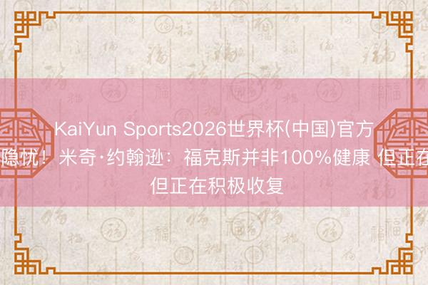 KaiYun Sports2026世界杯(中国)官方网站 是个隐忧！米奇·约翰逊：福克斯并非100%健康 但正在积极收复