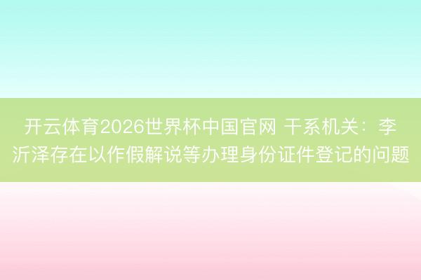 开云体育2026世界杯中国官网 干系机关：李沂泽存在以作假解说等办理身份证件登记的问题