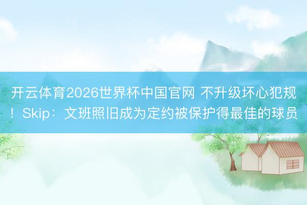 开云体育2026世界杯中国官网 不升级坏心犯规！Skip：文班照旧成为定约被保护得最佳的球员