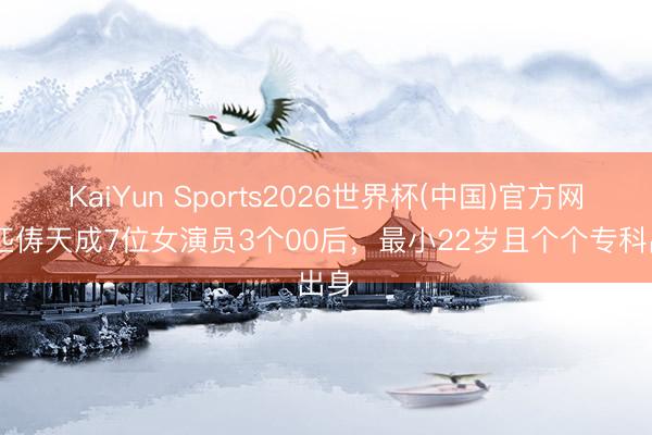 KaiYun Sports2026世界杯(中国)官方网站 匹俦天成7位女演员3个00后，最小22岁且个个专科出身
