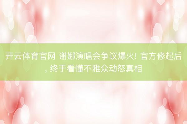 开云体育官网 谢娜演唱会争议爆火! 官方修起后， 终于看懂不雅众动怒真相