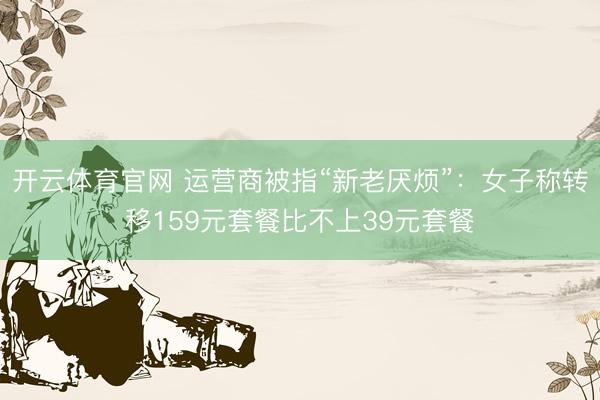 开云体育官网 运营商被指“新老厌烦”：女子称转移159元套餐比不上39元套餐
