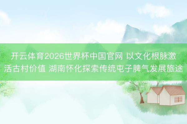 开云体育2026世界杯中国官网 以文化根脉激活古村价值 湖南怀化探索传统屯子脾气发展旅途