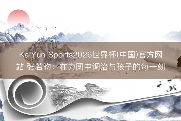 KaiYun Sports2026世界杯(中国)官方网站 张若昀：在力图中调治与孩子的每一刻