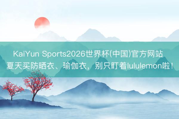 KaiYun Sports2026世界杯(中国)官方网站 夏天买防晒衣、瑜伽衣，别只盯着lululemon啦！