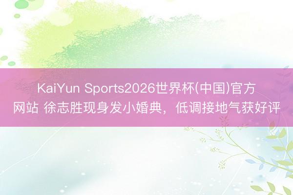 KaiYun Sports2026世界杯(中国)官方网站 徐志胜现身发小婚典，低调接地气获好评