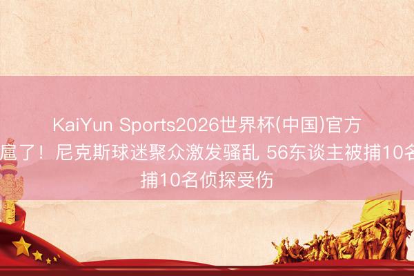 KaiYun Sports2026世界杯(中国)官方网站 太跋扈了！尼克斯球迷聚众激发骚乱 56东谈主被捕10名侦探受伤