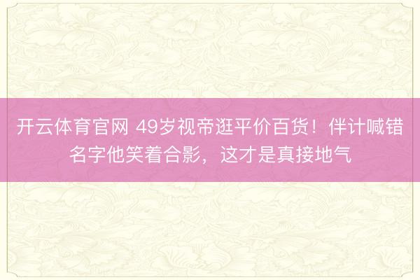 开云体育官网 49岁视帝逛平价百货！伴计喊错名字他笑着合影，这才是真接地气