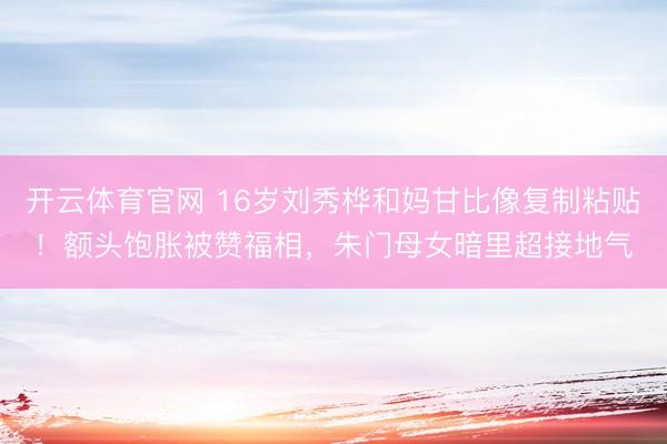 开云体育官网 16岁刘秀桦和妈甘比像复制粘贴！额头饱胀被赞福相，朱门母女暗里超接地气