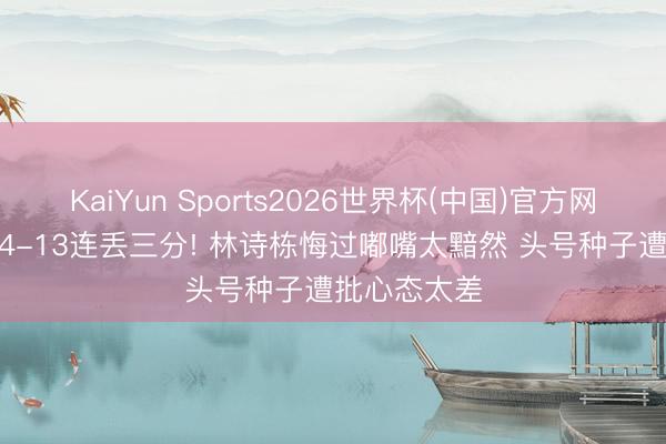 KaiYun Sports2026世界杯(中国)官方网站 决胜局14-13连丢三分! 林诗栋悔过嘟嘴太黯然 头号种子遭批心态太差