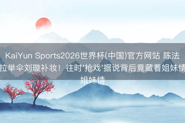 KaiYun Sports2026世界杯(中国)官方网站 陈法拉举伞刘璇补妆！往时'抢戏'据说背后竟藏着姐妹情