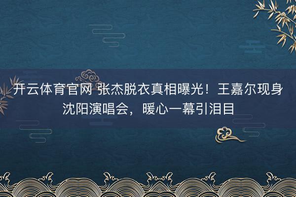 开云体育官网 张杰脱衣真相曝光！王嘉尔现身沈阳演唱会，暖心一幕引泪目