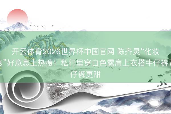 开云体育2026世界杯中国官网 陈齐灵“化妆寝息”好意思上热搜！私行里穿白色露肩上衣搭牛仔裤更甜
