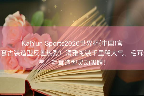 KaiYun Sports2026世界杯(中国)官方网站 杨幂两套古装造型反差热烈！清雅袍装千里稳大气，毛茸造型灵动吸睛！