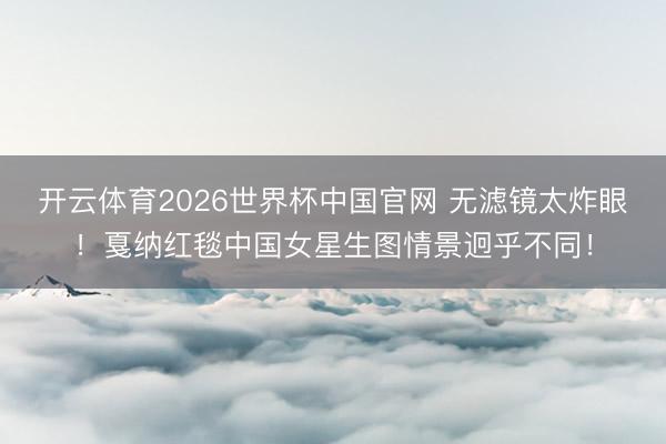 开云体育2026世界杯中国官网 无滤镜太炸眼！戛纳红毯中国女星生图情景迥乎不同！