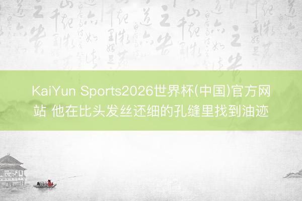 KaiYun Sports2026世界杯(中国)官方网站 他在比头发丝还细的孔缝里找到油迹