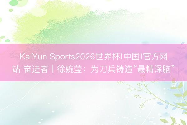 KaiYun Sports2026世界杯(中国)官方网站 奋进者｜徐婉莹：为刀兵铸造“最精深脑”