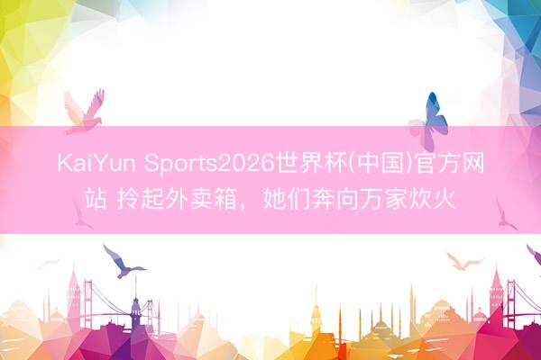 KaiYun Sports2026世界杯(中国)官方网站 拎起外卖箱，她们奔向万家炊火