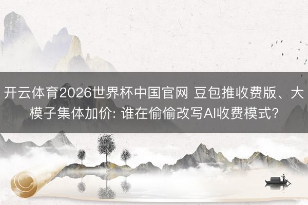 开云体育2026世界杯中国官网 豆包推收费版、大模子集体加价: 谁在偷偷改写AI收费模式?