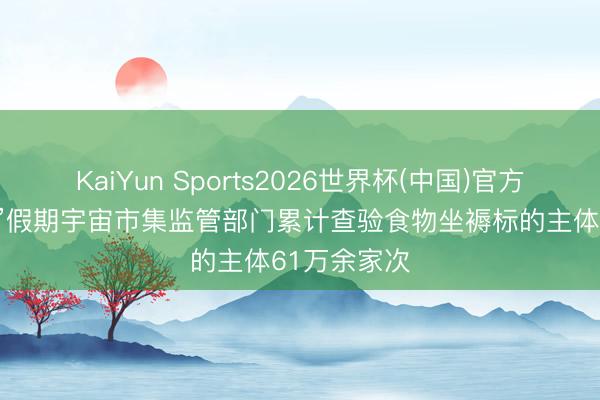 KaiYun Sports2026世界杯(中国)官方网站 “五一”假期宇宙市集监管部门累计查验食物坐褥标的主体61万余家次