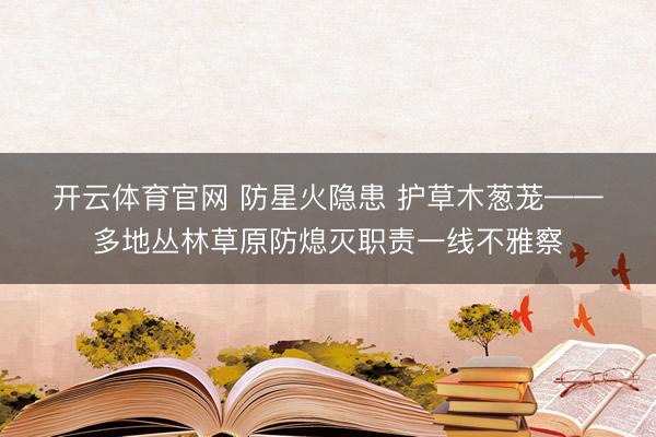 开云体育官网 防星火隐患 护草木葱茏——多地丛林草原防熄灭职责一线不雅察