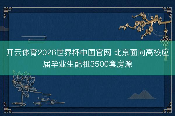 开云体育2026世界杯中国官网 北京面向高校应届毕业生配租3500套房源