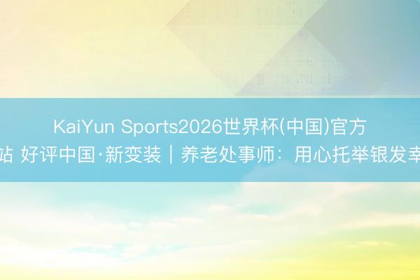 KaiYun Sports2026世界杯(中国)官方网站 好评中国·新变装｜养老处事师：用心托举银发幸福
