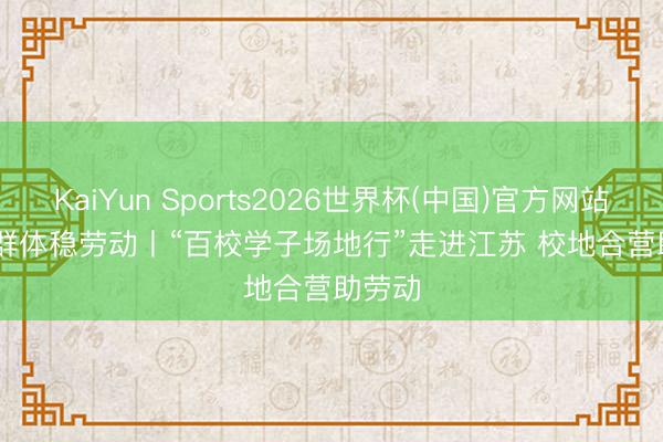KaiYun Sports2026世界杯(中国)官方网站 重心群体稳劳动丨“百校学子场地行”走进江苏 校地合营助劳动