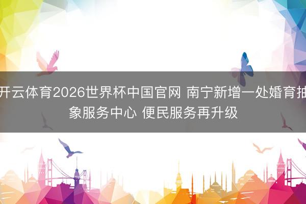 开云体育2026世界杯中国官网 南宁新增一处婚育抽象服务中心 便民服务再升级