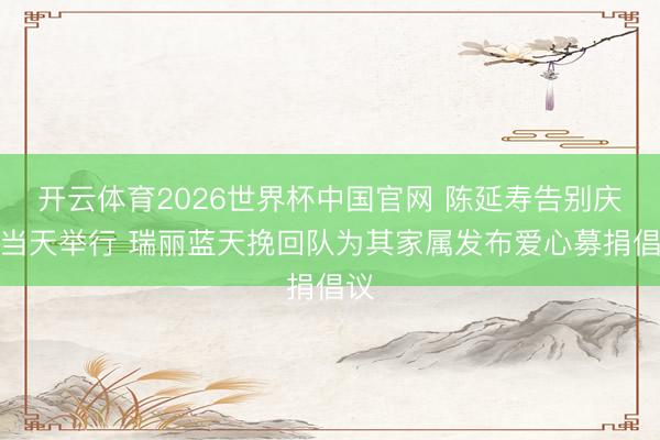 开云体育2026世界杯中国官网 陈延寿告别庆典当天举行 瑞丽蓝天挽回队为其家属发布爱心募捐倡议