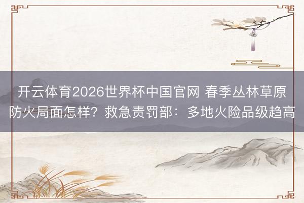 开云体育2026世界杯中国官网 春季丛林草原防火局面怎样？救急责罚部：多地火险品级趋高