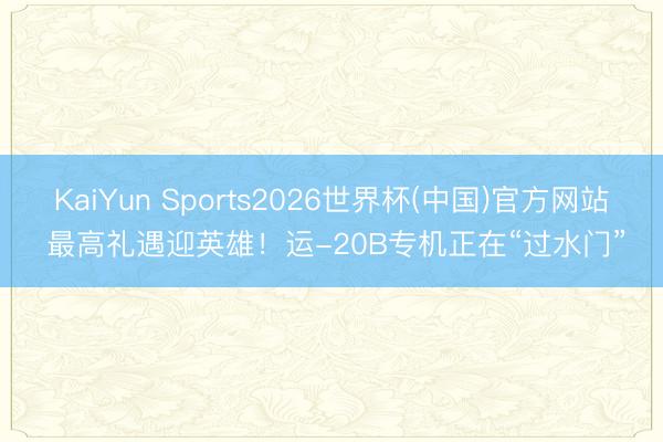 KaiYun Sports2026世界杯(中国)官方网站 最高礼遇迎英雄！运-20B专机正在“过水门”
