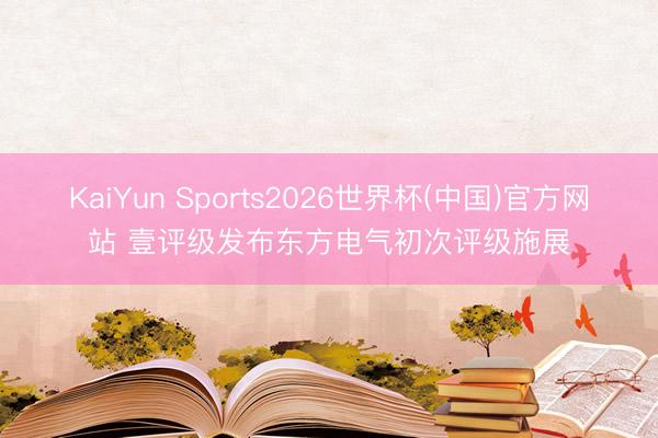 KaiYun Sports2026世界杯(中国)官方网站 壹评级发布东方电气初次评级施展