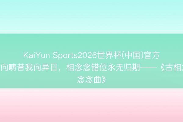 KaiYun Sports2026世界杯(中国)官方网站 君向畴昔我向异日，相念念错位永无归期——《古相念念曲》