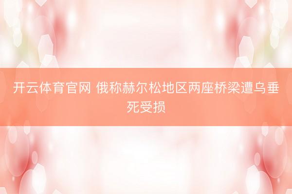 开云体育官网 俄称赫尔松地区两座桥梁遭乌垂死受损
