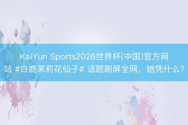 KaiYun Sports2026世界杯(中国)官方网站 #白鹿茉莉花仙子# 话题刷屏全网,她凭什么?