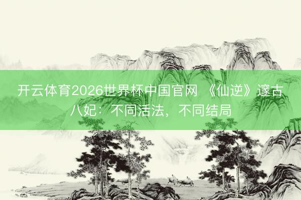 开云体育2026世界杯中国官网 《仙逆》邃古八妃：不同活法，不同结局