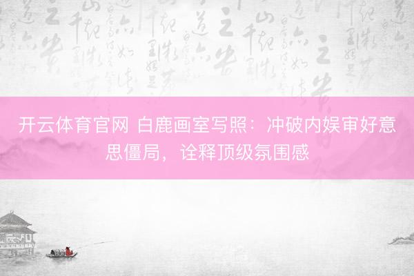 开云体育官网 白鹿画室写照：冲破内娱审好意思僵局，诠释顶级氛围感