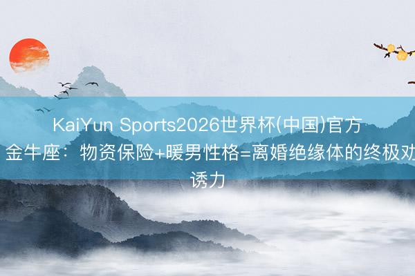KaiYun Sports2026世界杯(中国)官方网站 金牛座：物资保险+暖男性格=离婚绝缘体的终极劝诱力
