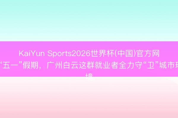 KaiYun Sports2026世界杯(中国)官方网站 “五一”假期，广州白云这群就业者全力守“卫”城市环境