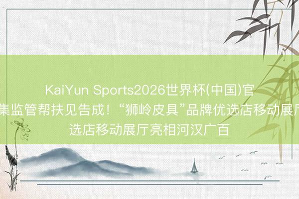 KaiYun Sports2026世界杯(中国)官方网站 广州市集监管帮扶见告成！“狮岭皮具”品牌优选店移动展厅亮相河汉广百