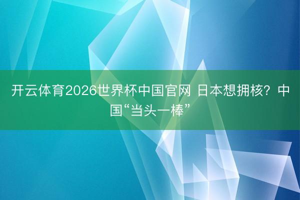 开云体育2026世界杯中国官网 日本想拥核?中国“当头一棒”