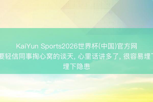 KaiYun Sports2026世界杯(中国)官方网站 不要轻信同事掏心窝的谈天， 心里话讲多了， 很容易埋下隐患