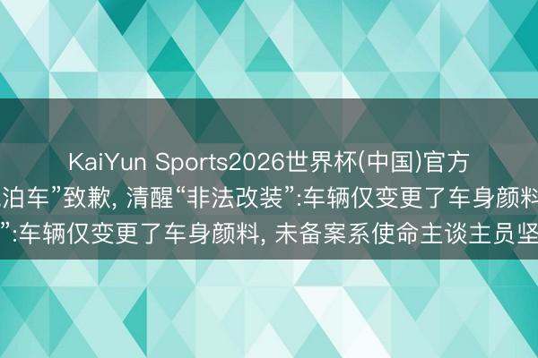 KaiYun Sports2026世界杯(中国)官方网站 黄子韬使命室就“违规泊车”致歉, 清醒“非法改装”:车辆仅变更了车身颜料, 未备案系使命主谈主员坚强