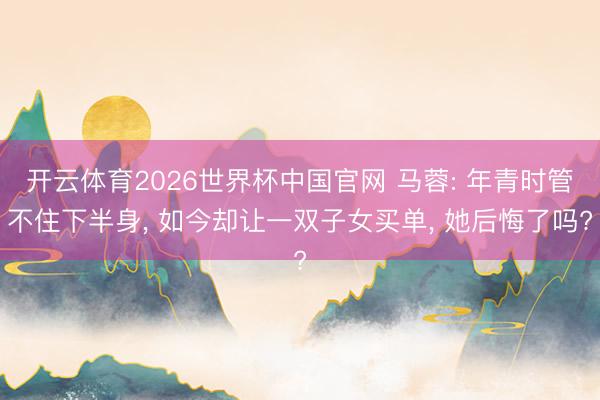 开云体育2026世界杯中国官网 马蓉: 年青时管不住下半身， 如今却让一双子女买单， 她后悔了吗?