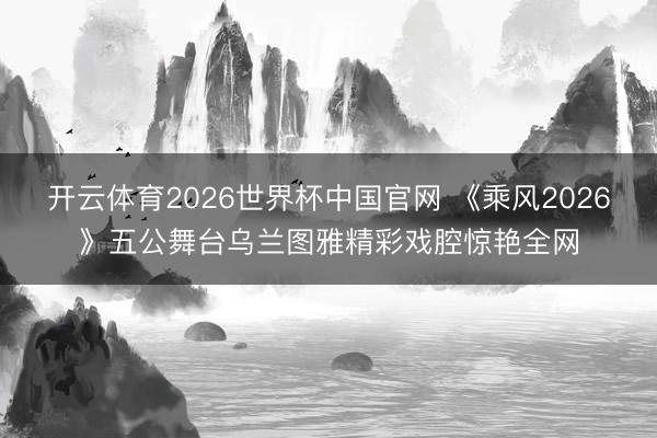 开云体育2026世界杯中国官网 《乘风2026》五公舞台乌兰图雅精彩戏腔惊艳全网